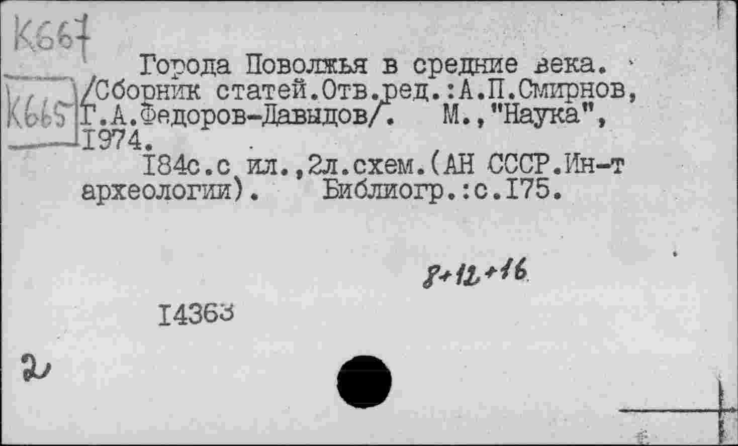 ﻿Ко €4
Города Поволжья в средние века. ' Ы /Сборник статей.Отв .ред.:А.П.Смирнов, Г. А. Федоров-Давыдов/.	М., "Наука”,
——11974.
184с.с ил.,2л.схем.(АН СССР.Ин-т археологии).	Библиогр.: с.175.

I436Ö